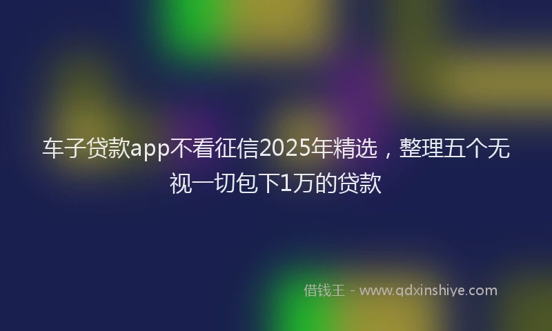 车子贷款app不看征信2025年精选，整理五个无视一切包下1万的贷款