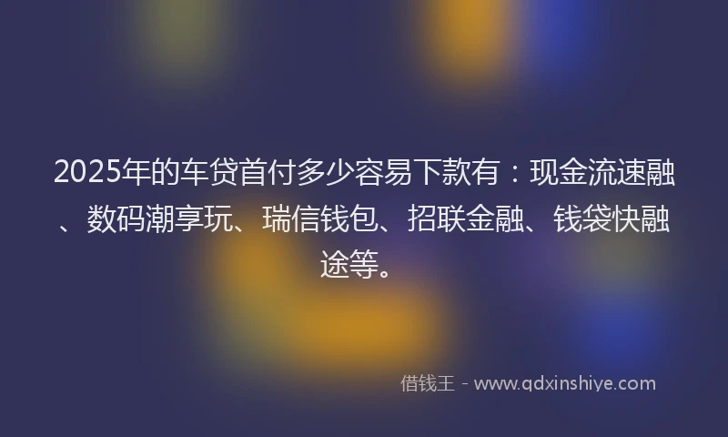 2025年的车贷首付多少容易下款有：现金流速融、数码潮享玩、瑞信钱包、招联金融、钱袋快融途等。
