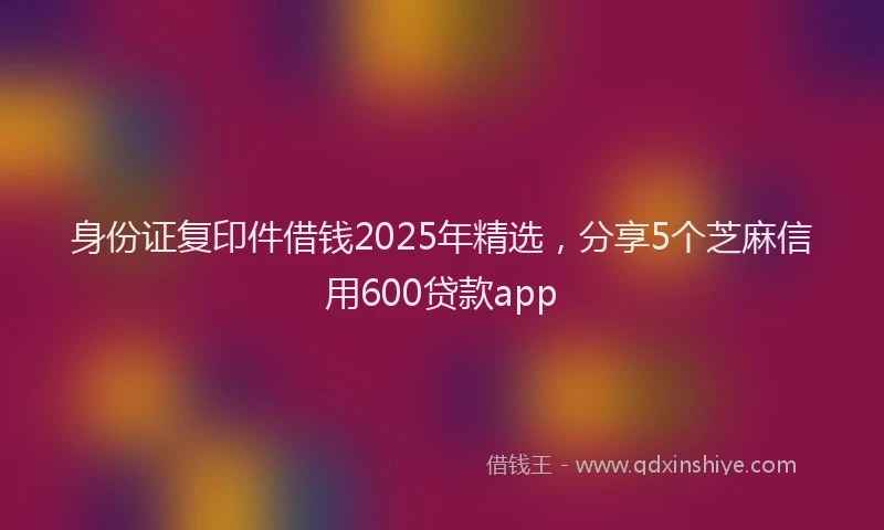 身份证复印件借钱2025年精选，分享5个芝麻信用600贷款app