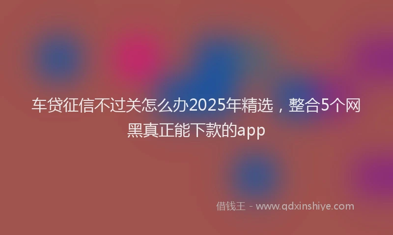 车贷征信不过关怎么办2025年精选，整合5个网黑真正能下款的app