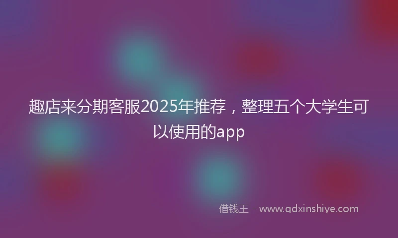 趣店来分期客服2025年推荐，整理五个大学生可以使用的app