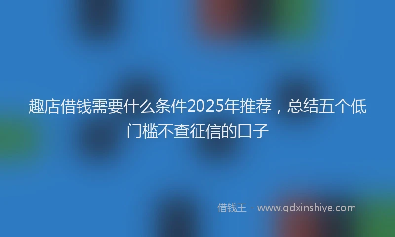 趣店借钱需要什么条件2025年推荐，总结五个低门槛不查征信的口子