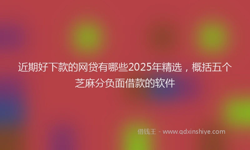 近期好下款的网贷有哪些2025年精选，概括五个芝麻分负面借款的软件