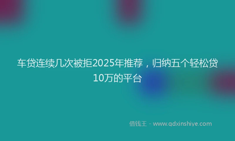 车贷连续几次被拒2025年推荐，归纳五个轻松贷10万的平台