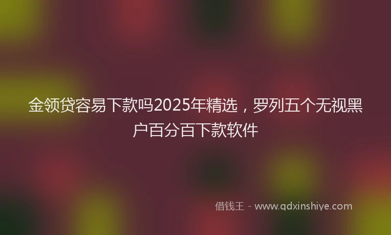 金领贷容易下款吗2025年精选，罗列五个无视黑户百分百下款软件