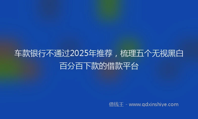 车款银行不通过2025年推荐，梳理五个无视黑白百分百下款的借款平台