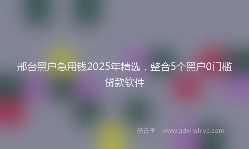 邢台黑户急用钱2025年精选，整合5个黑户0门槛贷款软件