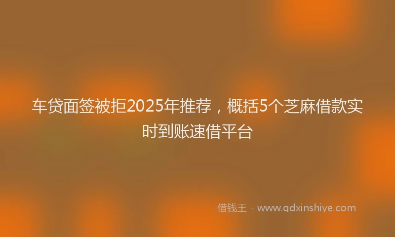 车贷面签被拒2025年推荐，概括5个芝麻借款实时到账速借平台
