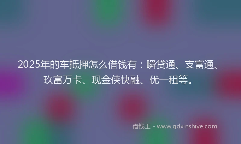2025年的车抵押怎么借钱有：瞬贷通、支富通、玖富万卡、现金侠快融、优一租等。