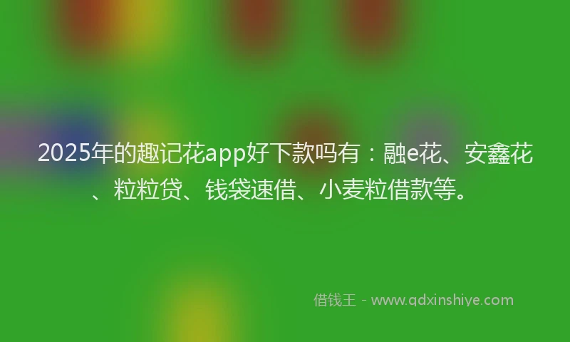 2025年的趣记花app好下款吗有：融e花、安鑫花、粒粒贷、钱袋速借、小麦粒借款等。