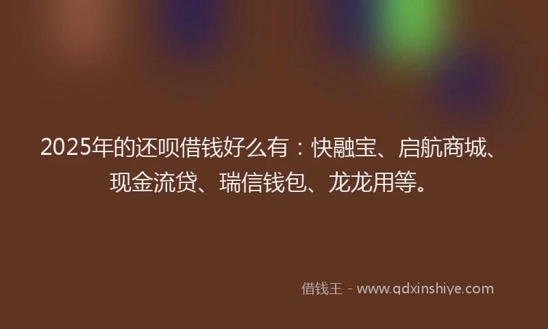 2025年的还呗借钱好么有：快融宝、启航商城、现金流贷、瑞信钱包、龙龙用等。
