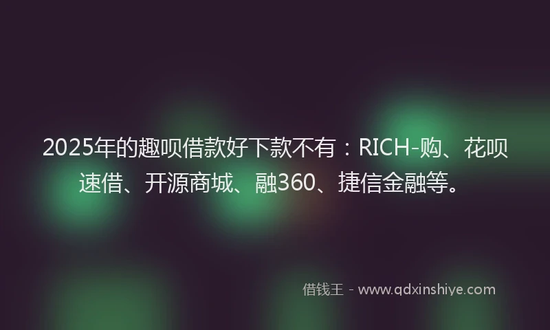 2025年的趣呗借款好下款不有：RICH-购、花呗速借、开源商城、融360、捷信金融等。