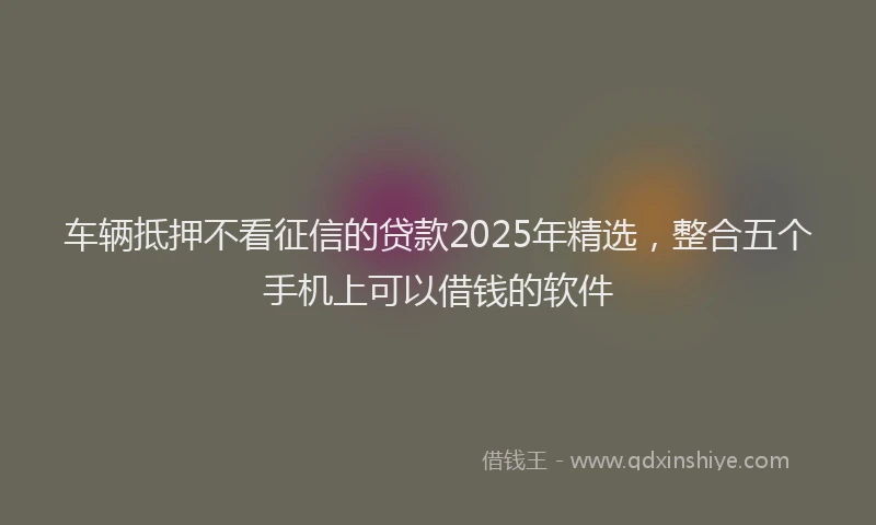 车辆抵押不看征信的贷款2025年精选，整合五个手机上可以借钱的软件