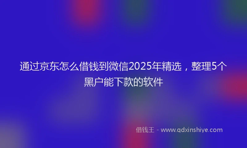 通过京东怎么借钱到微信2025年精选，整理5个黑户能下款的软件