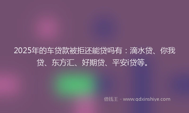 2025年的车贷款被拒还能贷吗有：滴水贷、你我贷、东方汇、好期贷、平安i贷等。