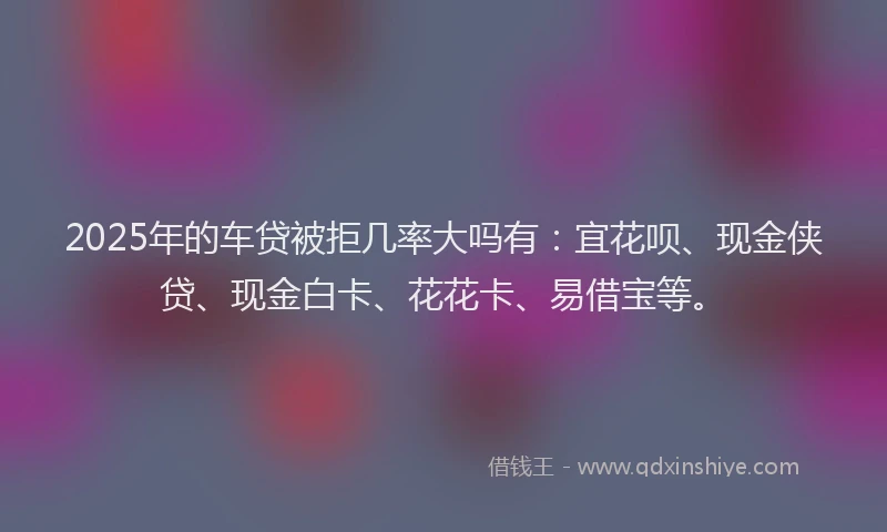 2025年的车贷被拒几率大吗有：宜花呗、现金侠贷、现金白卡、花花卡、易借宝等。