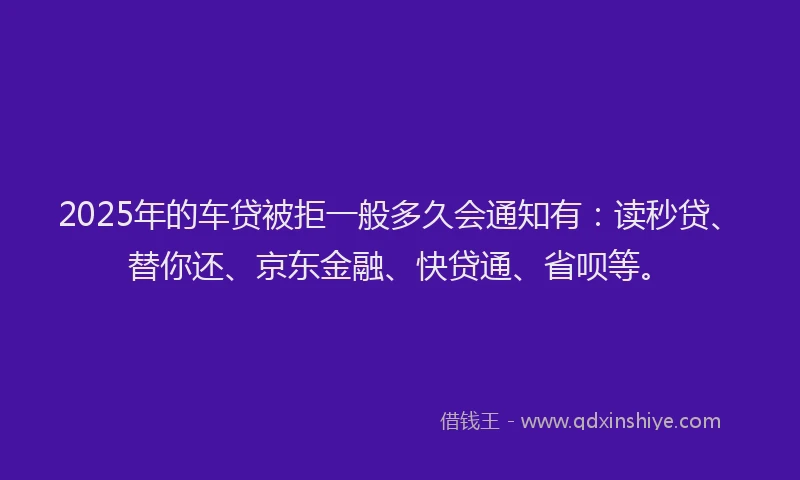2025年的车贷被拒一般多久会通知有：读秒贷、替你还、京东金融、快贷通、省呗等。