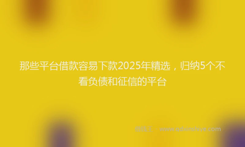 那些平台借款容易下款2025年精选，归纳5个不看负债和征信的平台