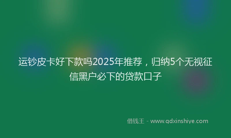 运钞皮卡好下款吗2025年推荐，归纳5个无视征信黑户必下的贷款口子
