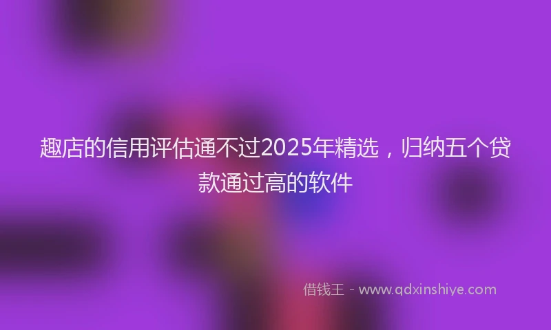 趣店的信用评估通不过2025年精选，归纳五个贷款通过高的软件