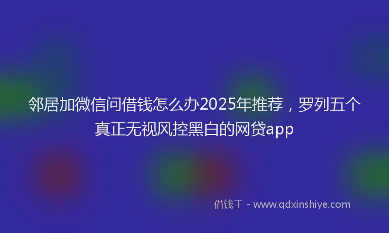 邻居加微信问借钱怎么办2025年推荐，罗列五个真正无视风控黑白的网贷app