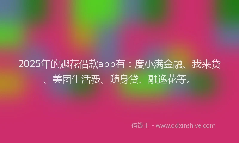 2025年的趣花借款app有：度小满金融、我来贷、美团生活费、随身贷、融逸花等。