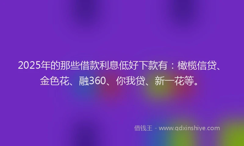 2025年的那些借款利息低好下款有：橄榄信贷、金色花、融360、你我贷、新一花等。