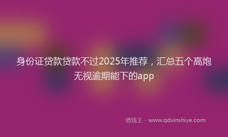 身份证贷款贷款不过2025年推荐，汇总五个高炮无视逾期能下的app