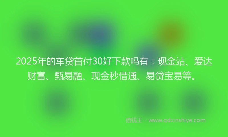 2025年的车贷首付30好下款吗有：现金站、爱达财富、甄易融、现金秒借通、易贷宝易等。