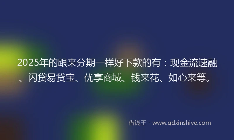 2025年的跟来分期一样好下款的有：现金流速融、闪贷易贷宝、优享商城、钱来花、如心来等。