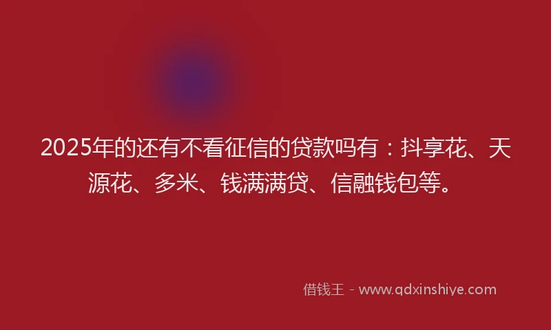 2025年的还有不看征信的贷款吗有：抖享花、天源花、多米、钱满满贷、信融钱包等。