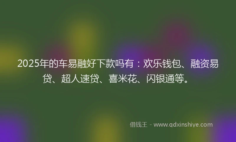 2025年的车易融好下款吗有：欢乐钱包、融资易贷、超人速贷、喜米花、闪银通等。