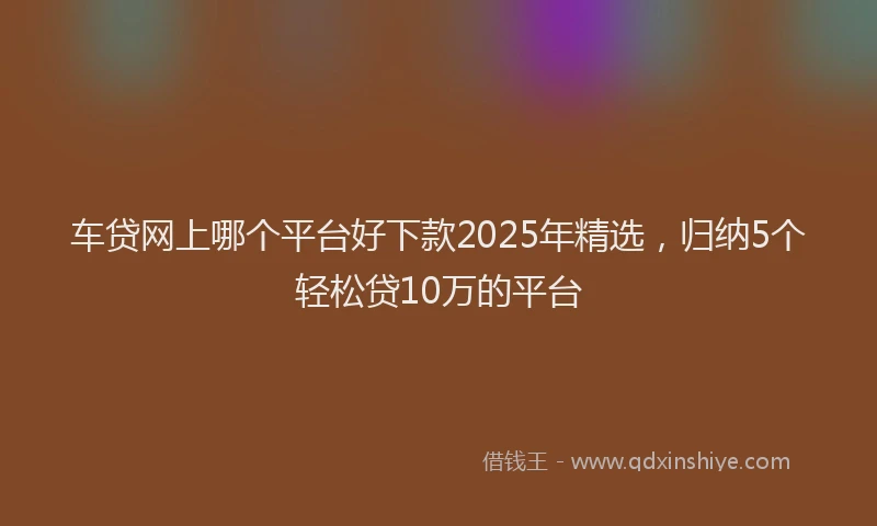 车贷网上哪个平台好下款2025年精选，归纳5个轻松贷10万的平台