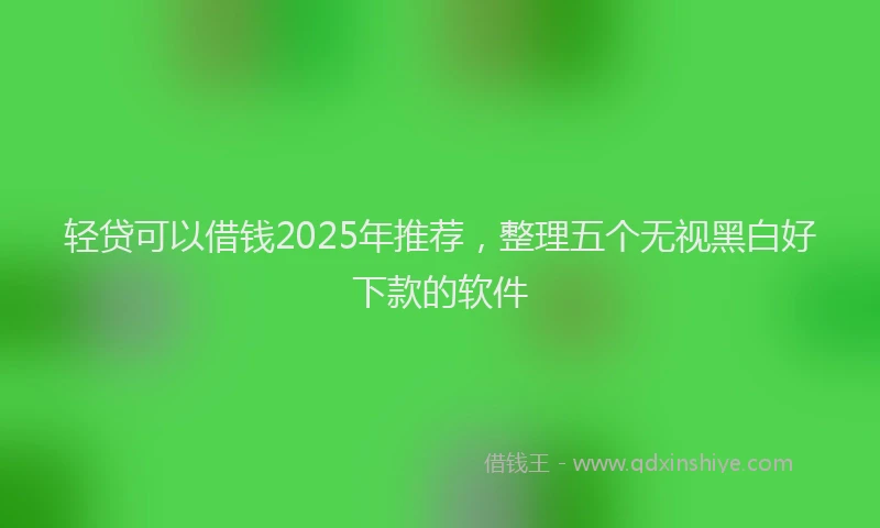 轻贷可以借钱2025年推荐，整理五个无视黑白好下款的软件