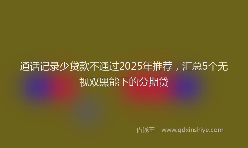 通话记录少贷款不通过2025年推荐，汇总5个无视双黑能下的分期贷