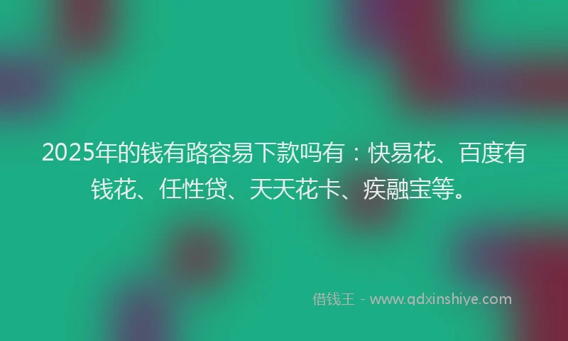 2025年的钱有路容易下款吗有：快易花、百度有钱花、任性贷、天天花卡、疾融宝等。