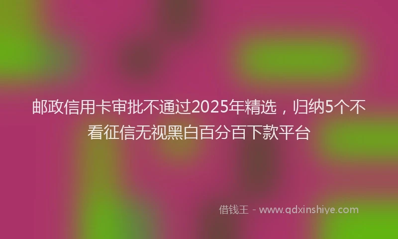 邮政信用卡审批不通过2025年精选，归纳5个不看征信无视黑白百分百下款平台