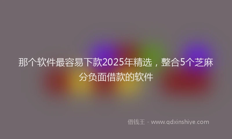 那个软件最容易下款2025年精选，整合5个芝麻分负面借款的软件