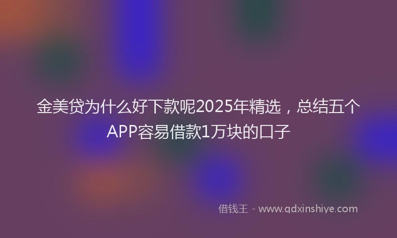 金美贷为什么好下款呢2025年精选，总结五个APP容易借款1万块的口子