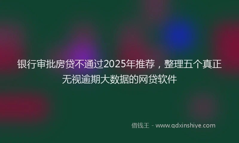 银行审批房贷不通过2025年推荐，整理五个真正无视逾期大数据的网贷软件