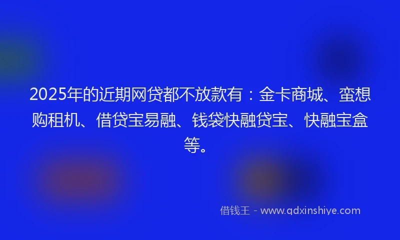 2025年的近期网贷都不放款有:金卡商城、蛮想购租机、借贷宝易融、钱袋快融贷宝、快融宝盒等。