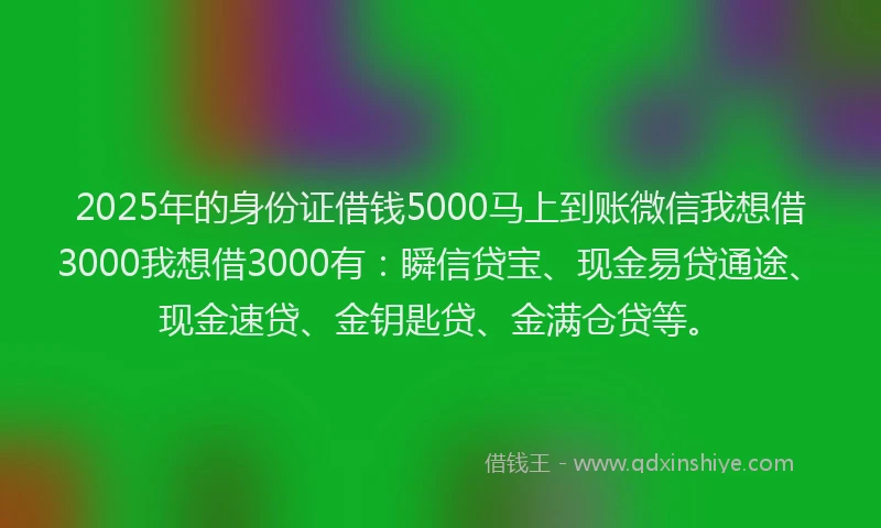 2025年的身份证借钱5000马上到账微信我想借3000我想借3000有：瞬信贷宝、现金易贷通途、现金速贷、金钥匙贷、金满仓贷等。