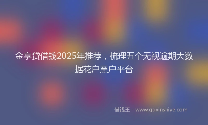 金享贷借钱2025年推荐，梳理五个无视逾期大数据花户黑户平台