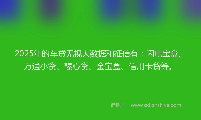 2025年的车贷无视大数据和征信有：闪电宝盒、万通小贷、臻心贷、金宝盒、信用卡贷等。