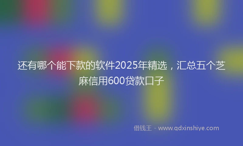 还有哪个能下款的软件2025年精选，汇总五个芝麻信用600贷款口子