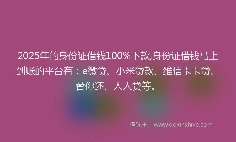 2025年的身份证借钱100%下款,身份证借钱马上到账的平台有：e微贷、小米贷款、维信卡卡贷、替你还、人人贷等。