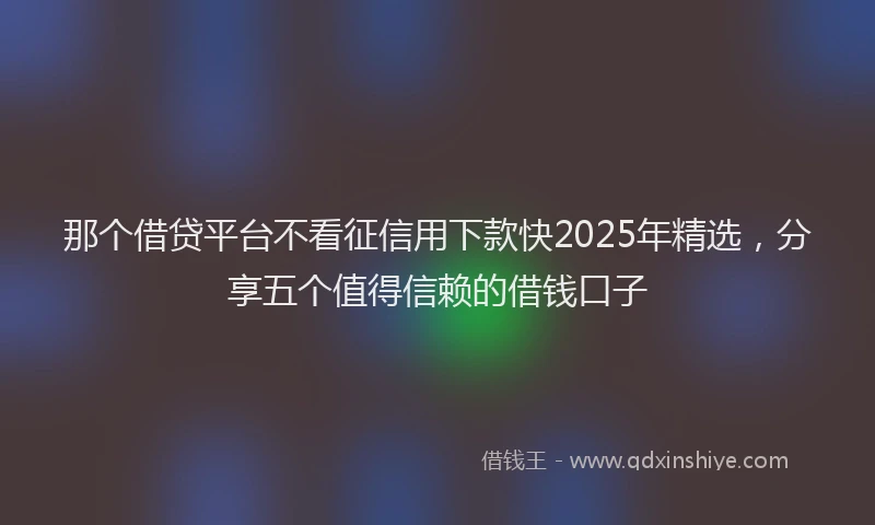 那个借贷平台不看征信用下款快2025年精选，分享五个值得信赖的借钱口子