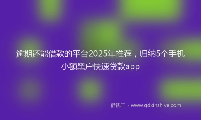 逾期还能借款的平台2025年推荐，归纳5个手机小额黑户快速贷款app