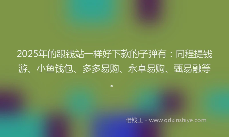 2025年的跟钱站一样好下款的子弹有：同程提钱游、小鱼钱包、多多易购、永卓易购、甄易融等。