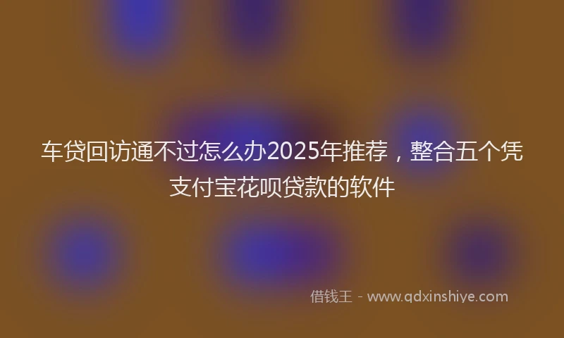 车贷回访通不过怎么办2025年推荐，整合五个凭支付宝花呗贷款的软件